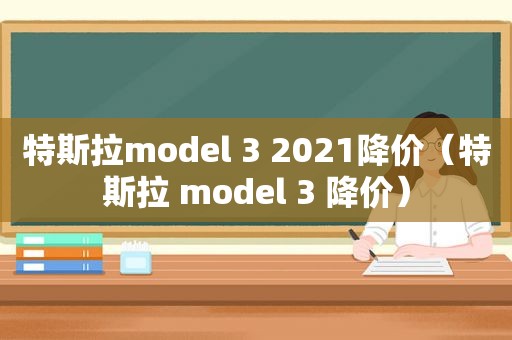 特斯拉model 3 2021降价（特斯拉 model 3 降价）