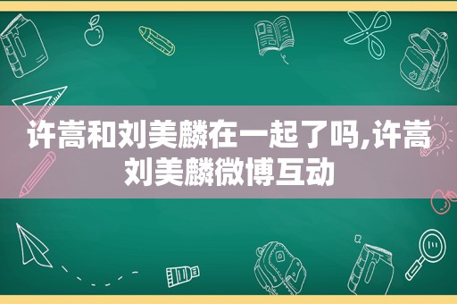 许嵩和刘美麟在一起了吗,许嵩刘美麟微博互动