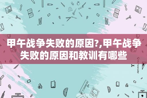 甲午战争失败的原因?,甲午战争失败的原因和教训有哪些