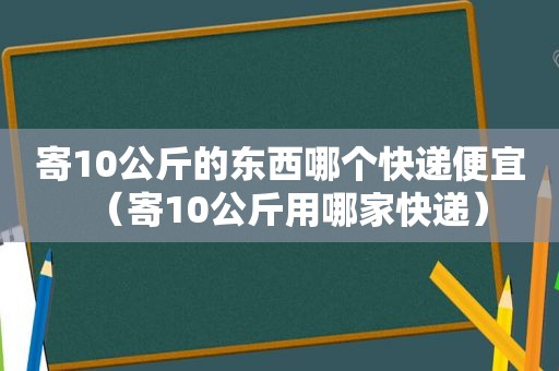 寄10公斤的东西哪个快递便宜（寄10公斤用哪家快递）