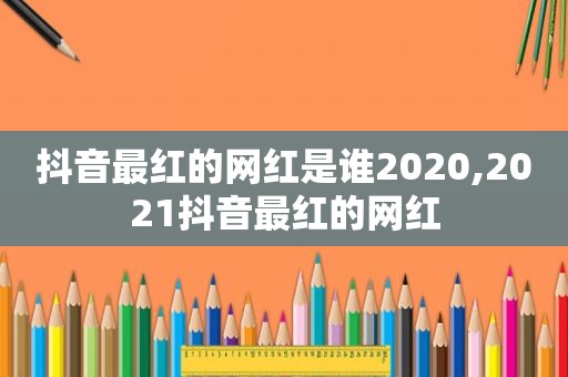 抖音最红的网红是谁2020,2021抖音最红的网红