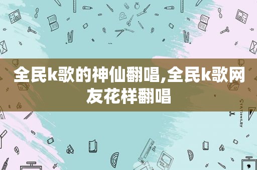 全民k歌的神仙翻唱,全民k歌网友花样翻唱