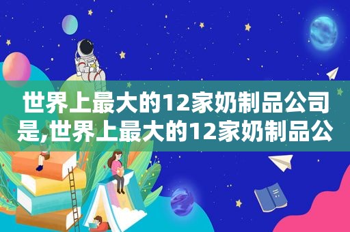 世界上最大的12家奶制品公司是,世界上最大的12家奶制品公司是哪个