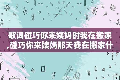 歌词碰巧你来姨妈时我在搬家,碰巧你来姨妈那天我在搬家什么歌