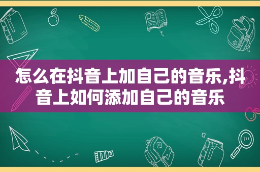 怎么在抖音上加自己的音乐,抖音上如何添加自己的音乐