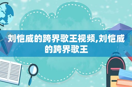 刘恺威的跨界歌王视频,刘恺威的跨界歌王