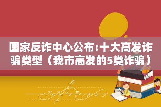 国家反诈中心公布:十大高发诈骗类型（我市高发的5类诈骗）