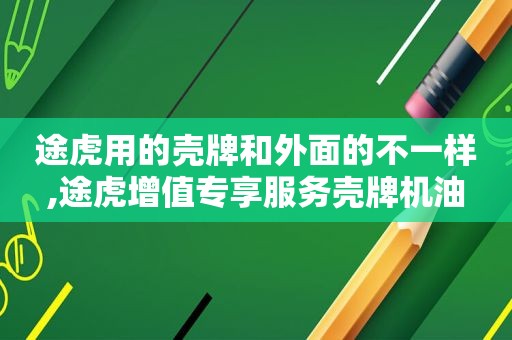 途虎用的壳牌和外面的不一样,途虎增值专享服务壳牌机油