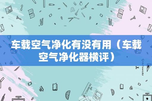 车载空气净化有没有用（车载空气净化器横评）