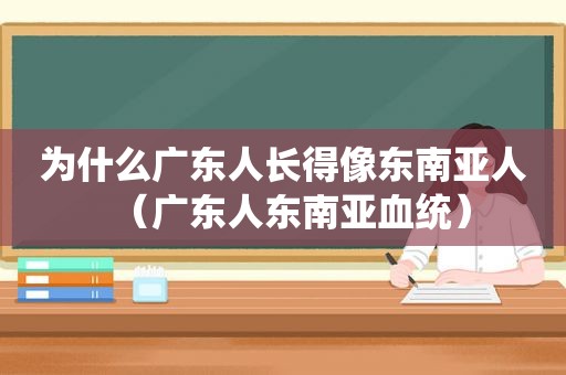 为什么广东人长得像东南亚人（广东人东南亚血统）