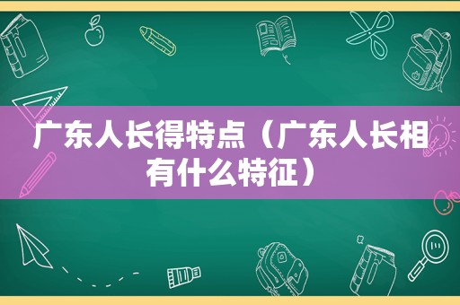 广东人长得特点（广东人长相有什么特征）