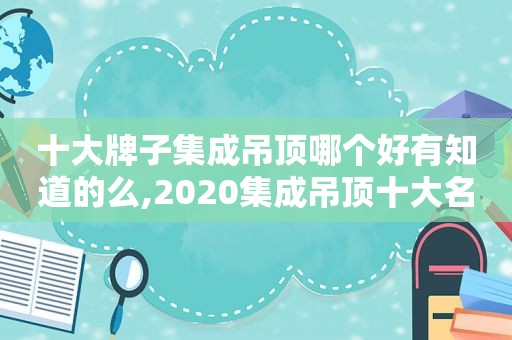 十大牌子集成吊顶哪个好有知道的么,2020集成吊顶十大名牌中国品牌网