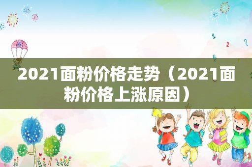 2021面粉价格走势（2021面粉价格上涨原因）