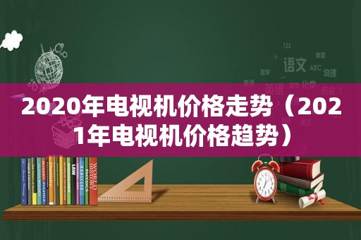 2020年电视机价格走势（2021年电视机价格趋势）