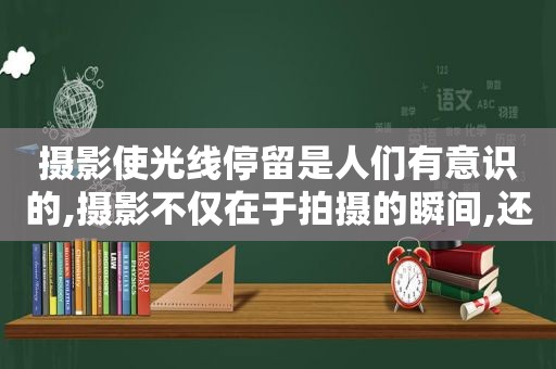 摄影使光线停留是人们有意识的,摄影不仅在于拍摄的瞬间,还在于