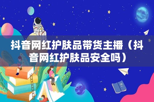 抖音网红护肤品带货主播（抖音网红护肤品安全吗）