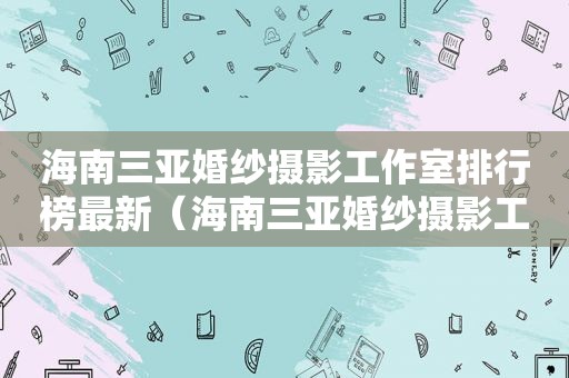 海南三亚婚纱摄影工作室排行榜最新（海南三亚婚纱摄影工作室前十名）