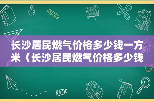 长沙居民燃气价格多少钱一方米（长沙居民燃气价格多少钱一方啊）