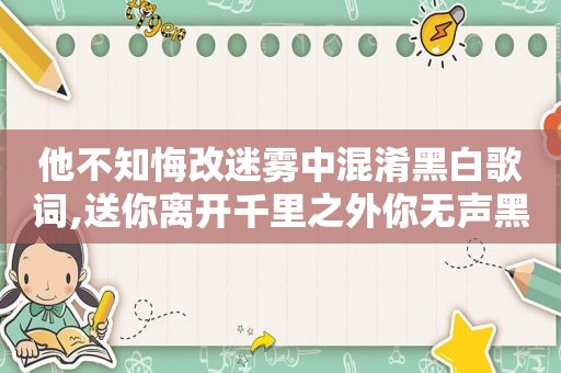 他不知悔改迷雾中混淆黑白歌词,送你离开千里之外你无声黑白歌词