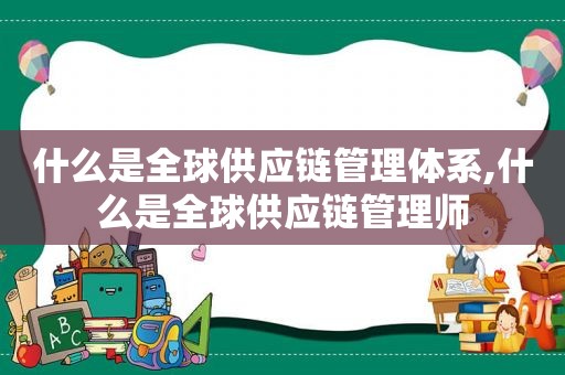 什么是全球供应链管理体系,什么是全球供应链管理师