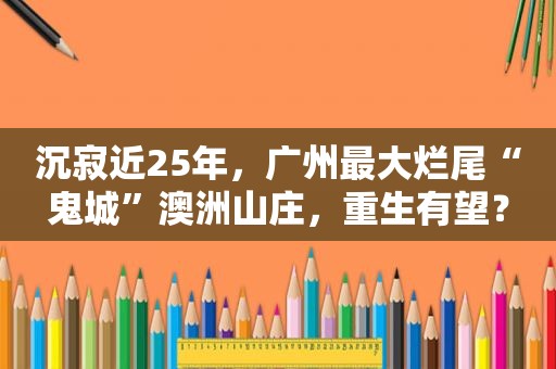 沉寂近25年，广州最大烂尾“鬼城”澳洲山庄，重生有望？