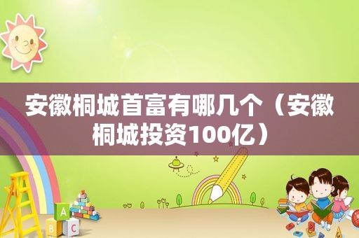 安徽桐城首富有哪几个（安徽桐城投资100亿）