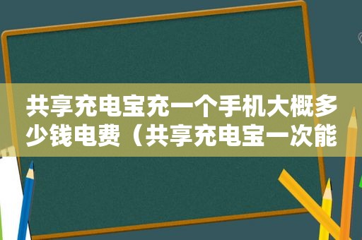 共享充电宝充一个手机大概多少钱电费（共享充电宝一次能充几个手机）