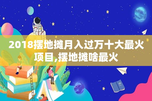 2018摆地摊月入过万十大最火项目,摆地摊啥最火