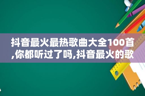 抖音最火最热歌曲大全100首,你都听过了吗,抖音最火的歌曲大全100首