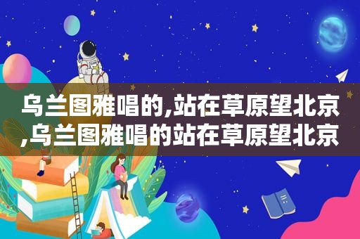 乌兰图雅唱的,站在草原望北京,乌兰图雅唱的站在草原望北京歌曲