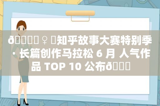 🏃‍♀️知乎故事大赛特别季 · 长篇创作马拉松 6 月 人气作品 TOP 10 公布🏃