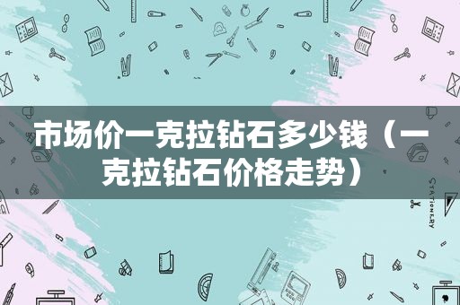 市场价一克拉钻石多少钱（一克拉钻石价格走势）