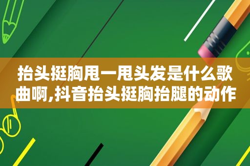 抬头挺胸甩一甩头发是什么歌曲啊,抖音抬头挺胸抬腿的动作叫什么