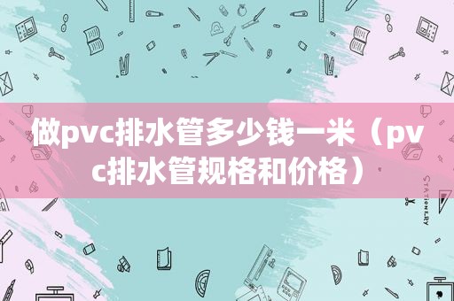 做pvc排水管多少钱一米（pvc排水管规格和价格）