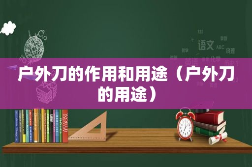 户外刀的作用和用途（户外刀的用途）