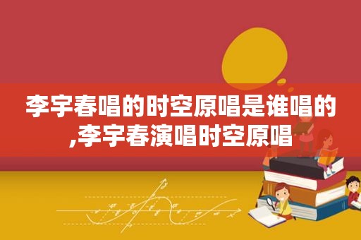 李宇春唱的时空原唱是谁唱的,李宇春演唱时空原唱