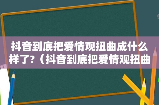 抖音到底把爱情观扭曲成什么样了?（抖音到底把爱情观扭曲成什么样了视频）