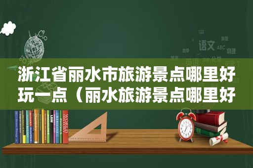 浙江省丽水市旅游景点哪里好玩一点（丽水旅游景点哪里好玩 排名）