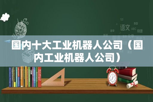 国内十大工业机器人公司（国内工业机器人公司）