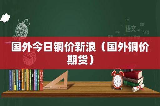 国外今日铜价新浪（国外铜价期货）