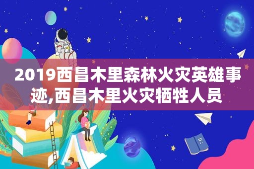 2019西昌木里森林火灾英雄事迹,西昌木里火灾牺牲人员