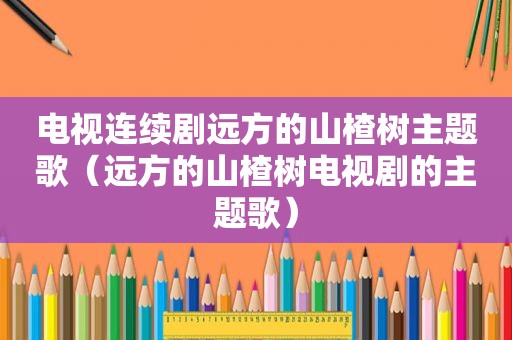 电视连续剧远方的山楂树主题歌（远方的山楂树电视剧的主题歌）