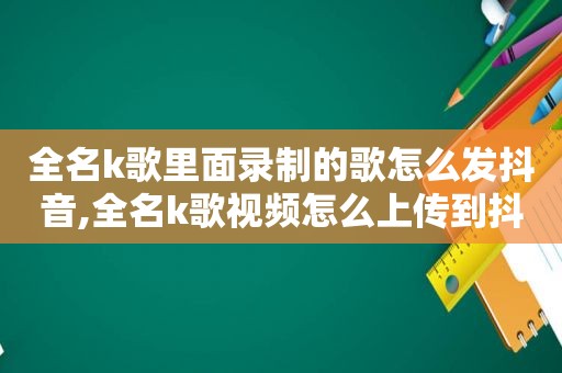 全名k歌里面录制的歌怎么发抖音,全名k歌视频怎么上传到抖音