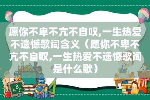 愿你不卑不亢不自叹,一生热爱不遗憾歌词含义（愿你不卑不亢不自叹,一生热爱不遗憾歌词是什么歌）