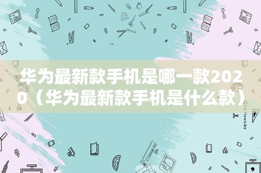 华为最新款手机是哪一款2020（华为最新款手机是什么款）