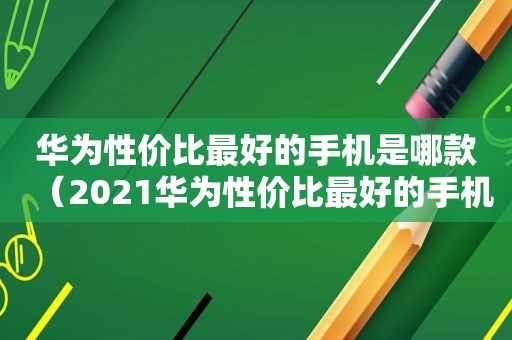 华为性价比最好的手机是哪款（2021华为性价比最好的手机是哪一款男士用）