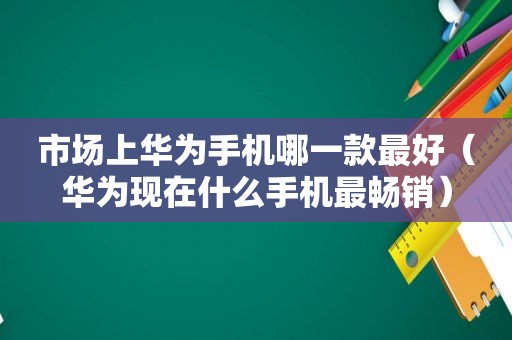 市场上华为手机哪一款最好（华为现在什么手机最畅销）