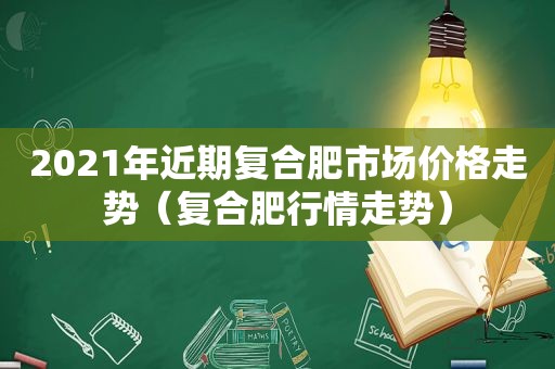 2021年近期复合肥市场价格走势（复合肥行情走势）