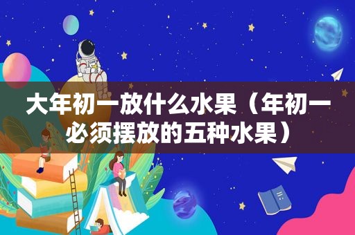 大年初一放什么水果（年初一必须摆放的五种水果）