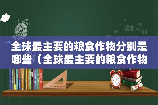 全球最主要的粮食作物分别是哪些（全球最主要的粮食作物是哪三种）